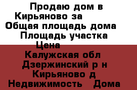 Продаю дом в Кирьяново за 550 000 › Общая площадь дома ­ 50 › Площадь участка ­ 10 › Цена ­ 550 000 - Калужская обл., Дзержинский р-н, Кирьяново д. Недвижимость » Дома, коттеджи, дачи продажа   